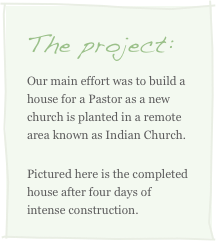 The project:
Our main effort was to build a house for a Pastor as a new church is planted in a remote area known as Indian Church.
Pictured here is the completed house after four days of intense construction.