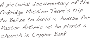 A pictorial documentary of the Oakridge Mission Team’s trip to Belize to build a  house for Pastor Artimio as he plants a church in Copper Bank